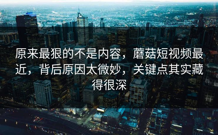 原来最狠的不是内容，蘑菇短视频最近，背后原因太微妙，关键点其实藏得很深