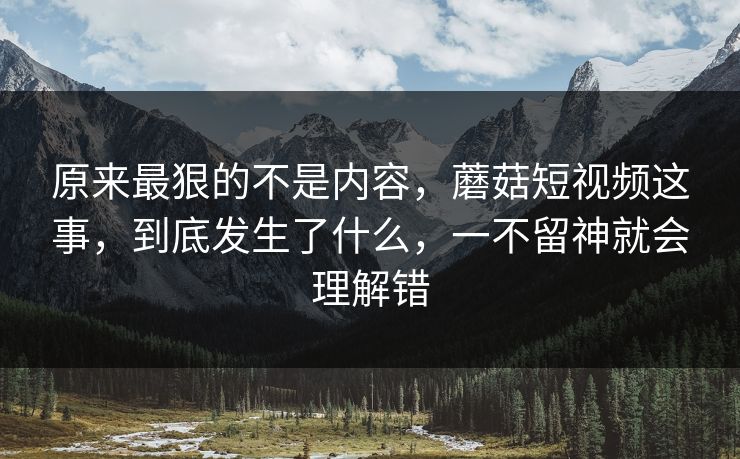 原来最狠的不是内容，蘑菇短视频这事，到底发生了什么，一不留神就会理解错