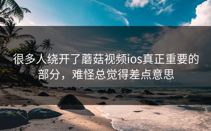 很多人绕开了蘑菇视频ios真正重要的部分，难怪总觉得差点意思