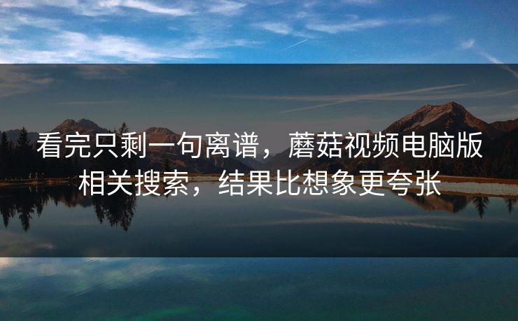 看完只剩一句离谱，蘑菇视频电脑版相关搜索，结果比想象更夸张