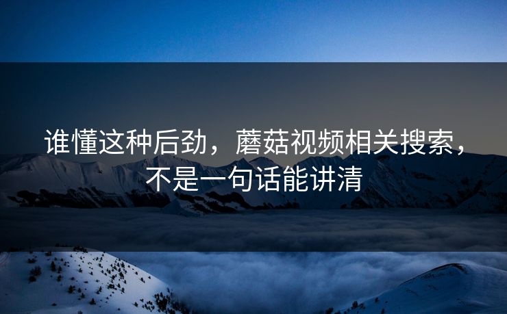 谁懂这种后劲，蘑菇视频相关搜索，不是一句话能讲清