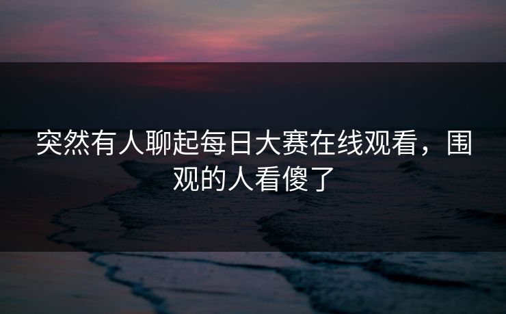 突然有人聊起每日大赛在线观看，围观的人看傻了