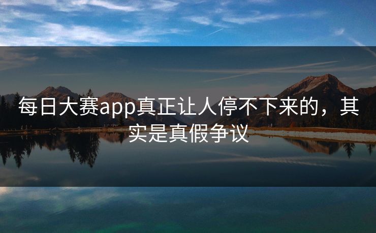 每日大赛app真正让人停不下来的，其实是真假争议