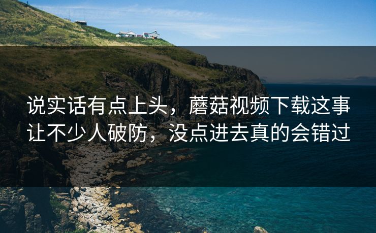 说实话有点上头，蘑菇视频下载这事让不少人破防，没点进去真的会错过