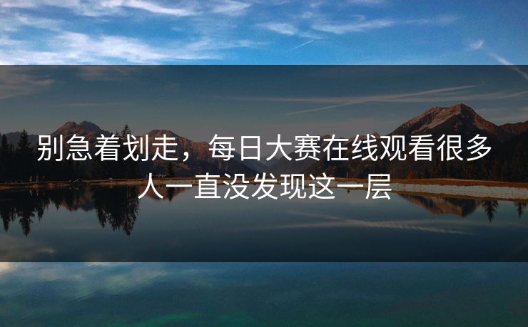 别急着划走，每日大赛在线观看很多人一直没发现这一层
