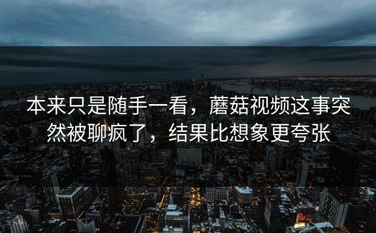 本来只是随手一看，蘑菇视频这事突然被聊疯了，结果比想象更夸张