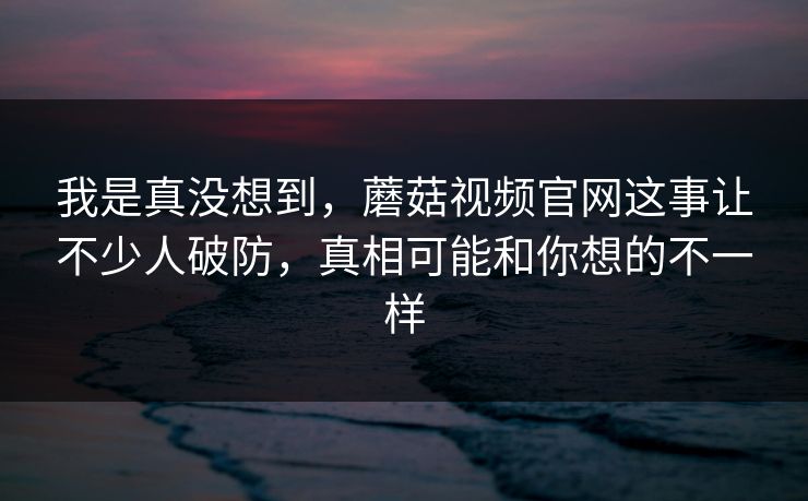 我是真没想到，蘑菇视频官网这事让不少人破防，真相可能和你想的不一样