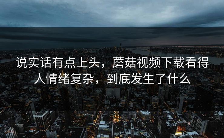 说实话有点上头，蘑菇视频下载看得人情绪复杂，到底发生了什么