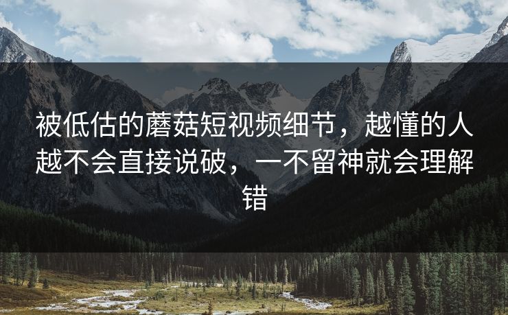 被低估的蘑菇短视频细节，越懂的人越不会直接说破，一不留神就会理解错
