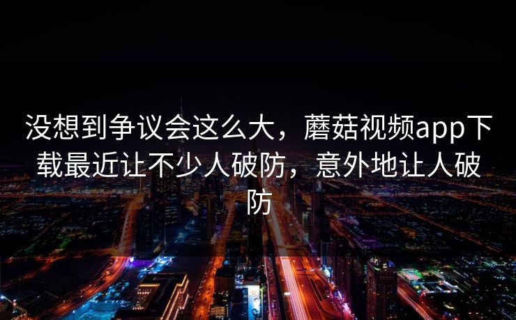 没想到争议会这么大，蘑菇视频app下载最近让不少人破防，意外地让人破防