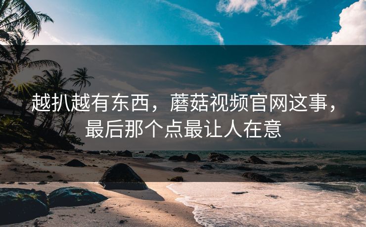 越扒越有东西，蘑菇视频官网这事，最后那个点最让人在意