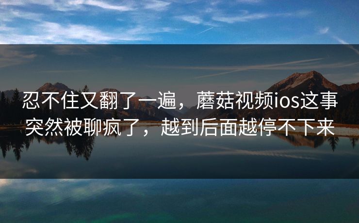 忍不住又翻了一遍，蘑菇视频ios这事突然被聊疯了，越到后面越停不下来
