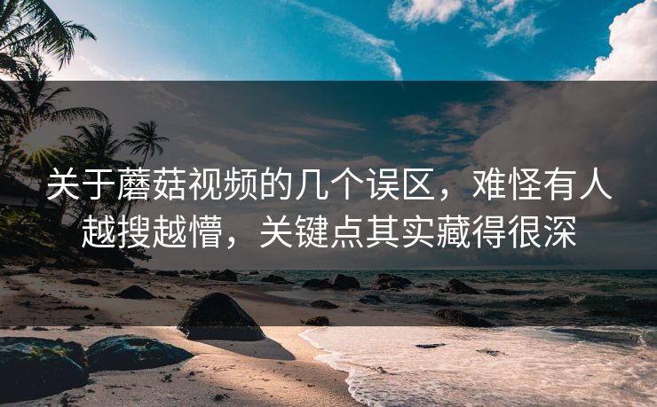 关于蘑菇视频的几个误区，难怪有人越搜越懵，关键点其实藏得很深