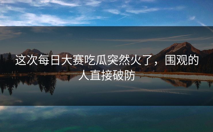 这次每日大赛吃瓜突然火了，围观的人直接破防
