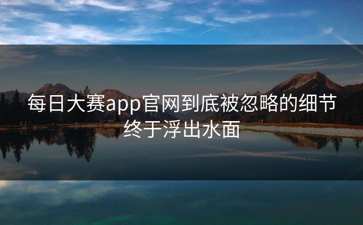 每日大赛app官网到底被忽略的细节终于浮出水面