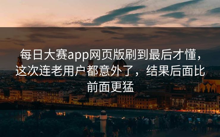 每日大赛app网页版刷到最后才懂，这次连老用户都意外了，结果后面比前面更猛