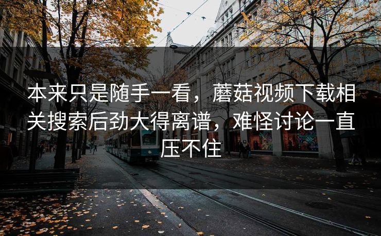 本来只是随手一看，蘑菇视频下载相关搜索后劲大得离谱，难怪讨论一直压不住