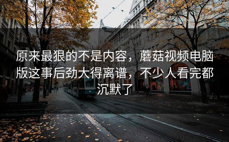 原来最狠的不是内容，蘑菇视频电脑版这事后劲大得离谱，不少人看完都沉默了