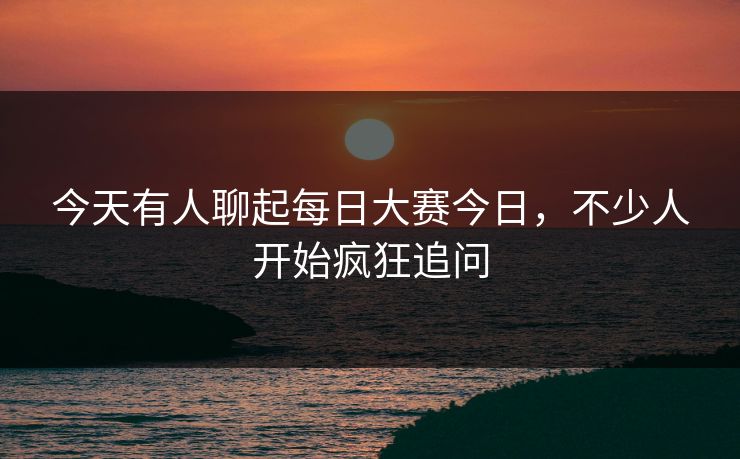 今天有人聊起每日大赛今日，不少人开始疯狂追问