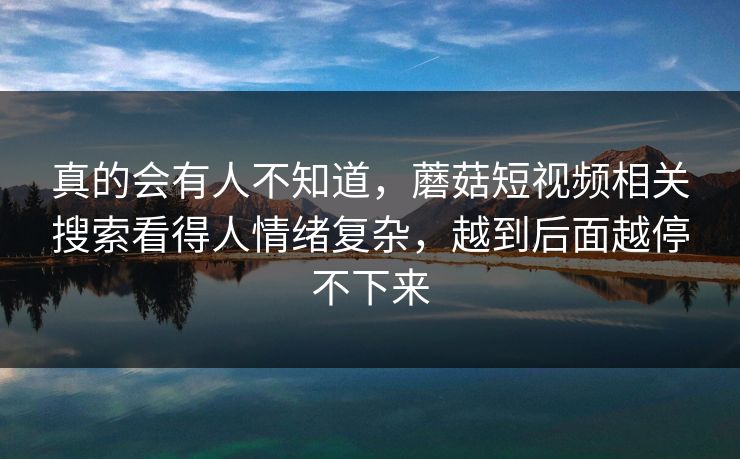 真的会有人不知道，蘑菇短视频相关搜索看得人情绪复杂，越到后面越停不下来