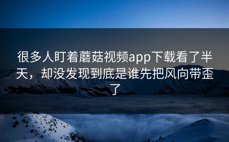 很多人盯着蘑菇视频app下载看了半天，却没发现到底是谁先把风向带歪了