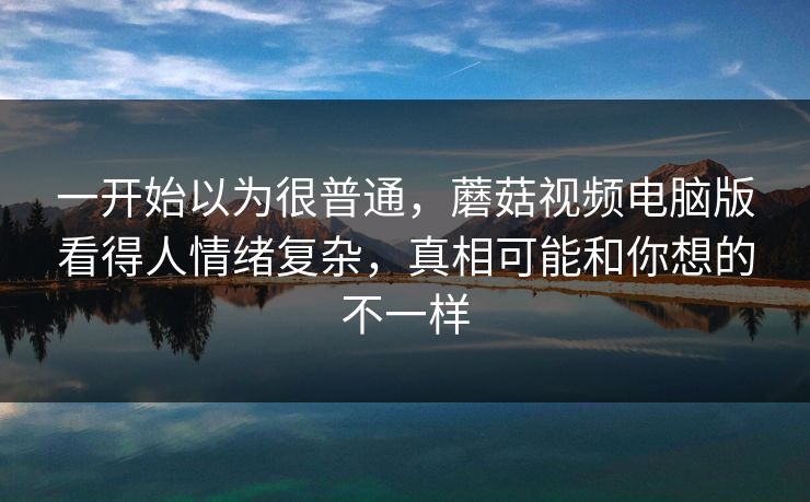 一开始以为很普通，蘑菇视频电脑版看得人情绪复杂，真相可能和你想的不一样