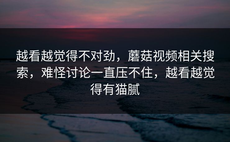 越看越觉得不对劲，蘑菇视频相关搜索，难怪讨论一直压不住，越看越觉得有猫腻