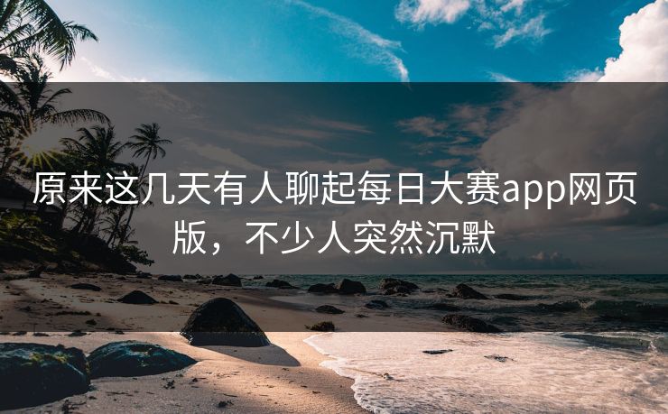 原来这几天有人聊起每日大赛app网页版，不少人突然沉默
