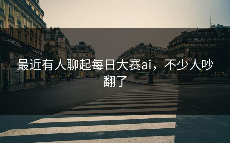 最近有人聊起每日大赛ai，不少人吵翻了