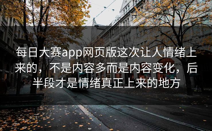 每日大赛app网页版这次让人情绪上来的，不是内容多而是内容变化，后半段才是情绪真正上来的地方