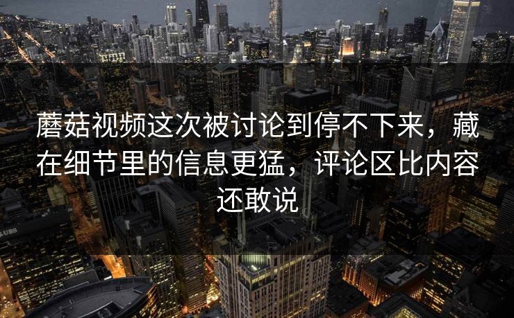 蘑菇视频这次被讨论到停不下来，藏在细节里的信息更猛，评论区比内容还敢说