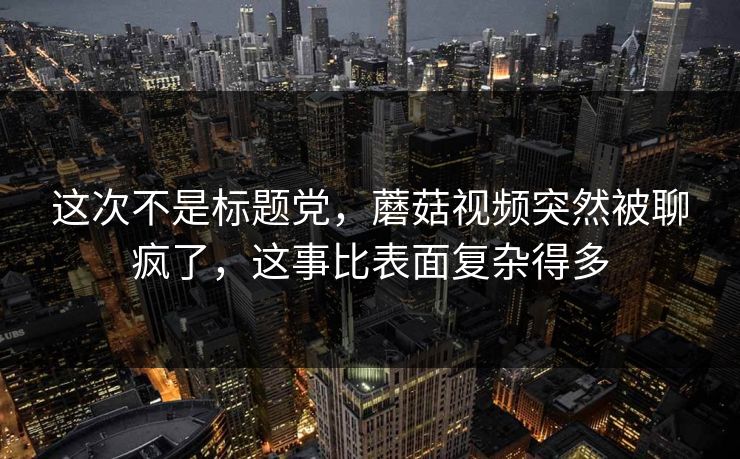 这次不是标题党，蘑菇视频突然被聊疯了，这事比表面复杂得多