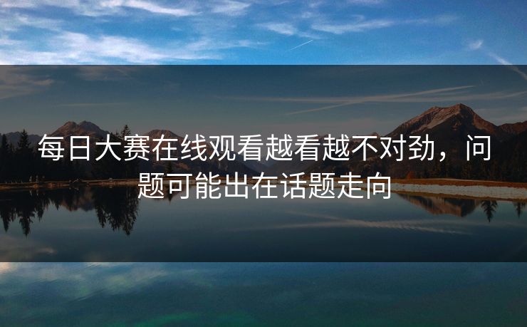 每日大赛在线观看越看越不对劲，问题可能出在话题走向
