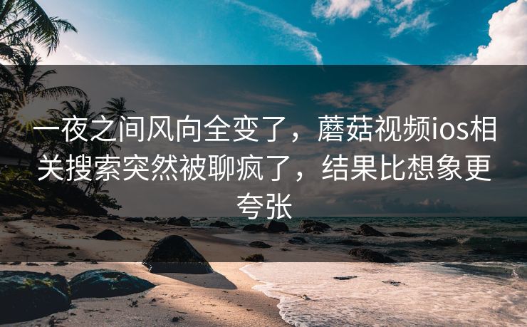 一夜之间风向全变了，蘑菇视频ios相关搜索突然被聊疯了，结果比想象更夸张