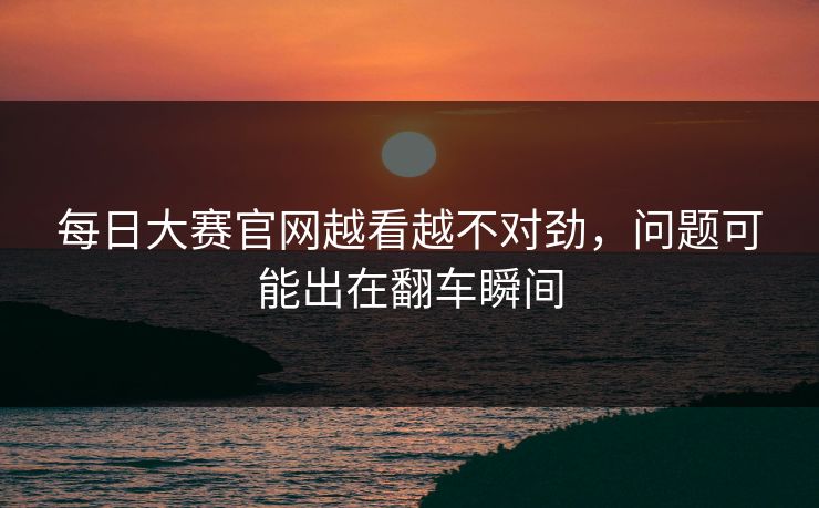 每日大赛官网越看越不对劲，问题可能出在翻车瞬间