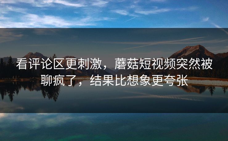 看评论区更刺激，蘑菇短视频突然被聊疯了，结果比想象更夸张