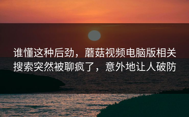 谁懂这种后劲，蘑菇视频电脑版相关搜索突然被聊疯了，意外地让人破防