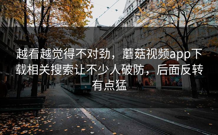 越看越觉得不对劲，蘑菇视频app下载相关搜索让不少人破防，后面反转有点猛