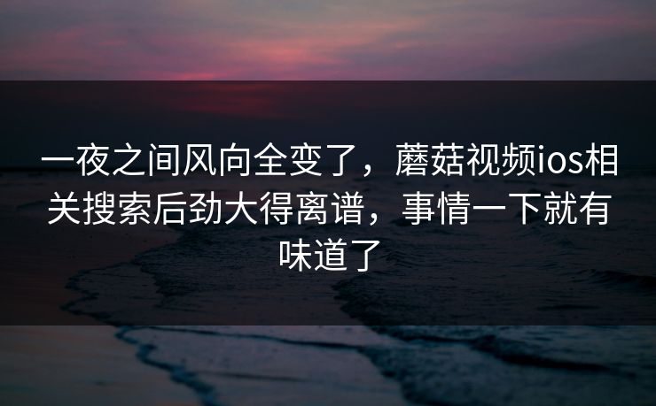 一夜之间风向全变了，蘑菇视频ios相关搜索后劲大得离谱，事情一下就有味道了