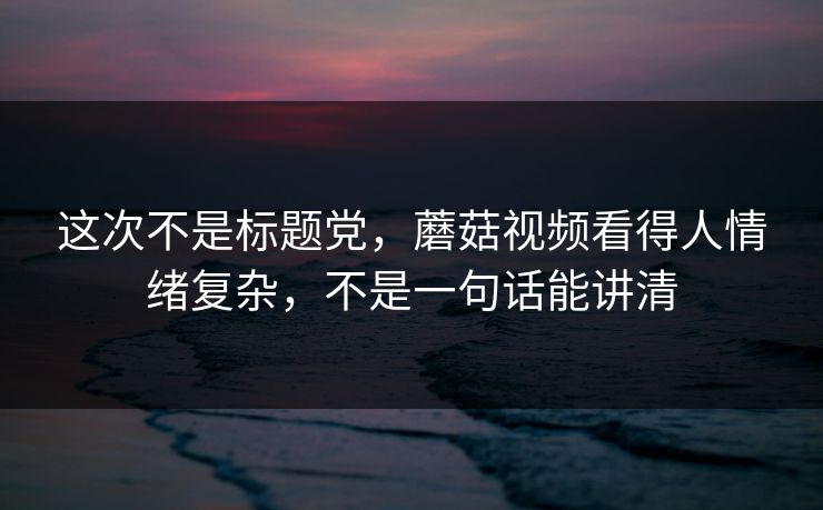 这次不是标题党，蘑菇视频看得人情绪复杂，不是一句话能讲清