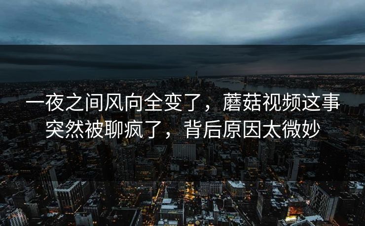 一夜之间风向全变了，蘑菇视频这事突然被聊疯了，背后原因太微妙