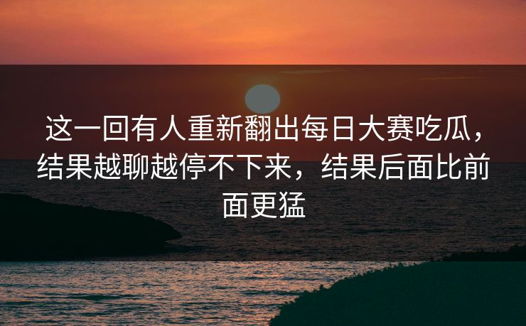 这一回有人重新翻出每日大赛吃瓜，结果越聊越停不下来，结果后面比前面更猛
