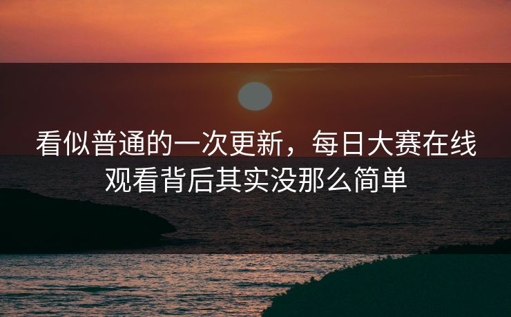 看似普通的一次更新，每日大赛在线观看背后其实没那么简单