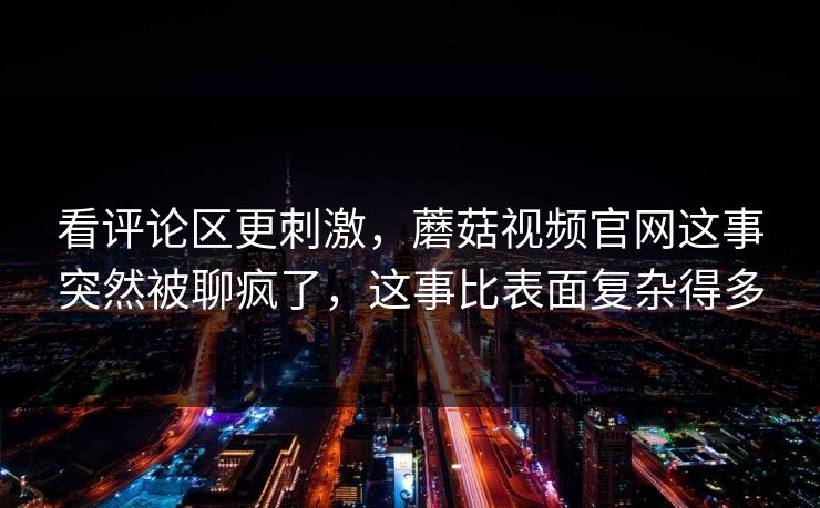 看评论区更刺激，蘑菇视频官网这事突然被聊疯了，这事比表面复杂得多