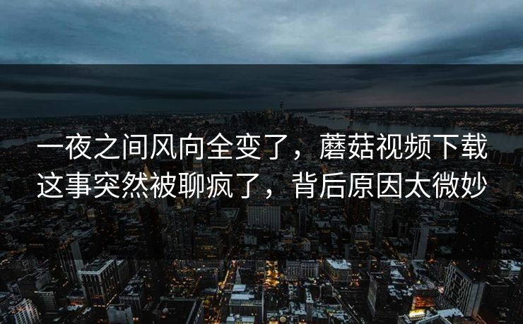 一夜之间风向全变了，蘑菇视频下载这事突然被聊疯了，背后原因太微妙