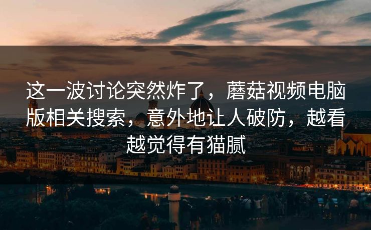 这一波讨论突然炸了，蘑菇视频电脑版相关搜索，意外地让人破防，越看越觉得有猫腻
