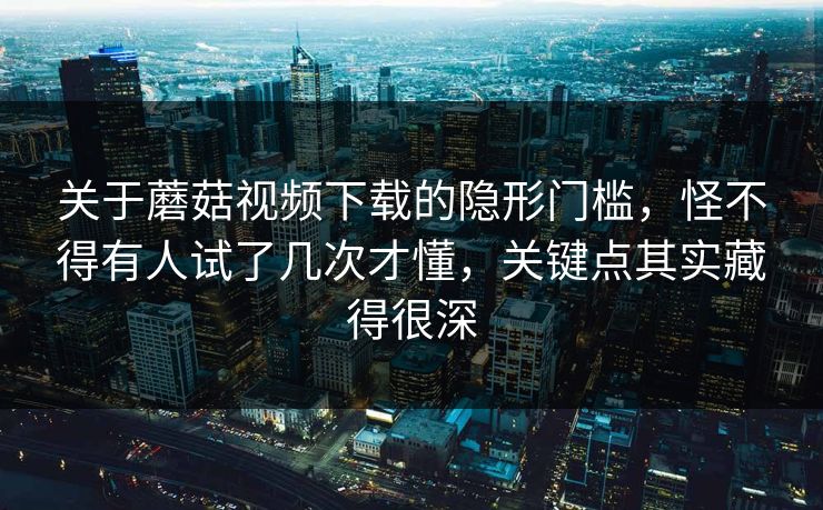 关于蘑菇视频下载的隐形门槛，怪不得有人试了几次才懂，关键点其实藏得很深