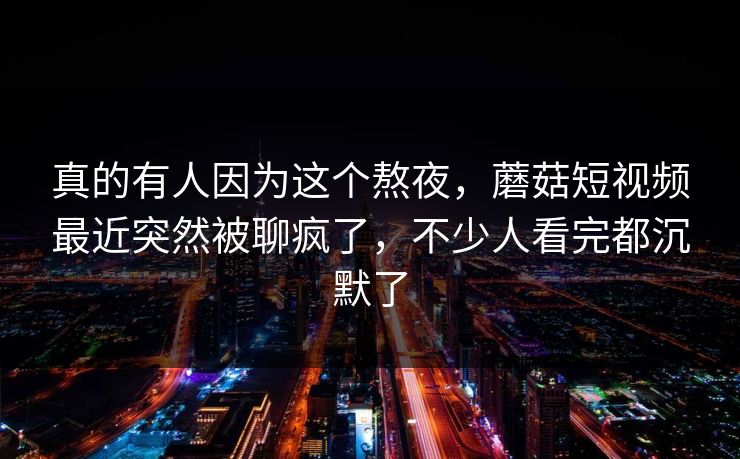 真的有人因为这个熬夜，蘑菇短视频最近突然被聊疯了，不少人看完都沉默了