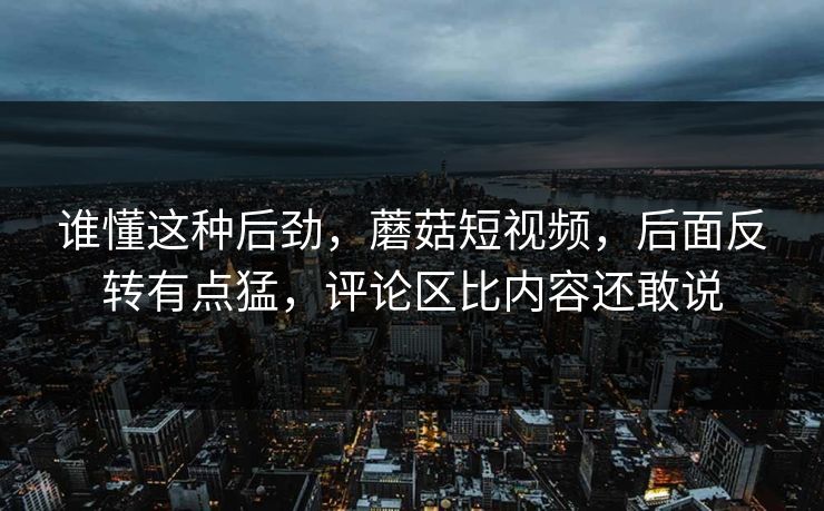 谁懂这种后劲，蘑菇短视频，后面反转有点猛，评论区比内容还敢说
