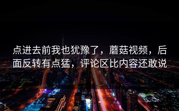 点进去前我也犹豫了，蘑菇视频，后面反转有点猛，评论区比内容还敢说